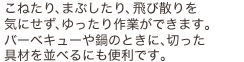 こねたり、まぶしたり、飛び散りを気にせず、ゆったり作業ができます。バーベキューや鍋のときに、切った具材を並べるにも便利です。