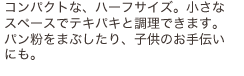 コンパクトな、ハーフサイズ。小さなスペースでテキパキと調理できます。パン粉をまぶしたり、子供のお手伝いにも。