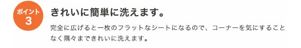 ポイント3
きれいに簡単に洗えます。
完全に広げると1枚のフラットなシートになるので、コーナーを気にすることなく隅々まできれいに洗えます。