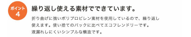 ポイント4
繰り返し使える素材でできています。
折り曲げに強いポリプロピレン素材を使用しているので、繰り返し使えます。
使い捨てのパックに比べてエコフレンドリーです。
液漏れしにくいシンプルな構造です。