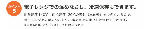 ポイント5
電子レンジでの温めなおし、冷凍保存もできます。
耐熱温度140℃、耐寒温度-20℃の素材（本体部）でできているので、電子レンジでの温めなおしや、冷凍庫での作りおき保存もできます。
*温める際は、バンドをはずしてお使いください。