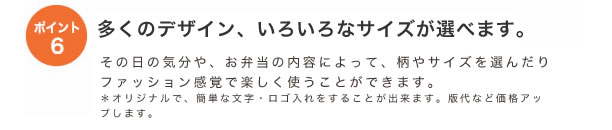 ポイント6
多くのデザイン、いろいろなサイズが選べます。
その日の気分やお弁当の内容によって柄やサイズを選んだりファッション感覚で楽しく使うことができます。
*オリジナルで、簡単な文字・ロゴ入れすることが出来ます。