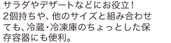 サラダやデザートなどにお役立!2個持ちや、他のサイズと組み合わせても、冷蔵・冷凍庫のちょっとした保存容器にも便利。